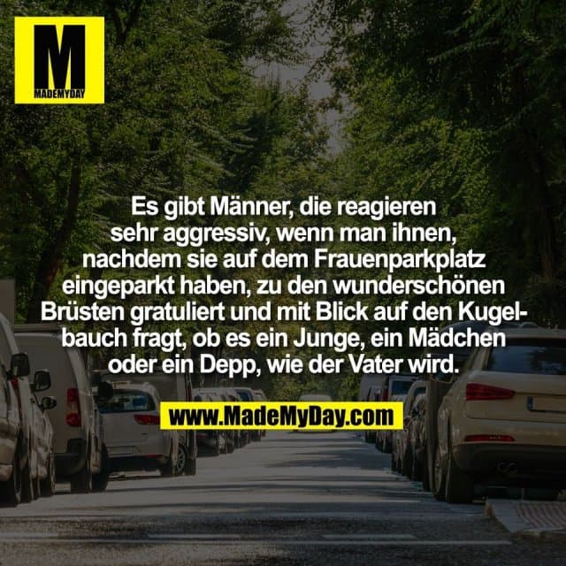 Es gibt Männer, die reagieren
sehr aggressiv, wenn man ihnen,
nachdem sie auf dem Frauenparkplatz
eingeparkt haben, zu den wunderschönen
Brüsten gratuliert und mit Blick auf den Kugel-
bauch fragt, ob es ein Junge, ein Mädchen
oder ein Depp, wie der Vater wird. - Inspiration, Zitate & Sprüche | MadeMyDay | Jetzt entdecken & teilen Es gibt Männer, die reagieren
sehr aggressiv, wenn man ihnen,
nachdem sie auf dem Frauenparkplatz
eingeparkt haben, zu den wunderschönen
Brüsten gratuliert und mit Blick auf den Kugel-
bauch fragt, ob es ein Junge, ein Mädchen
oder ein Depp, wie der Vater wird. - Inspirierendes Zitat mit Bild