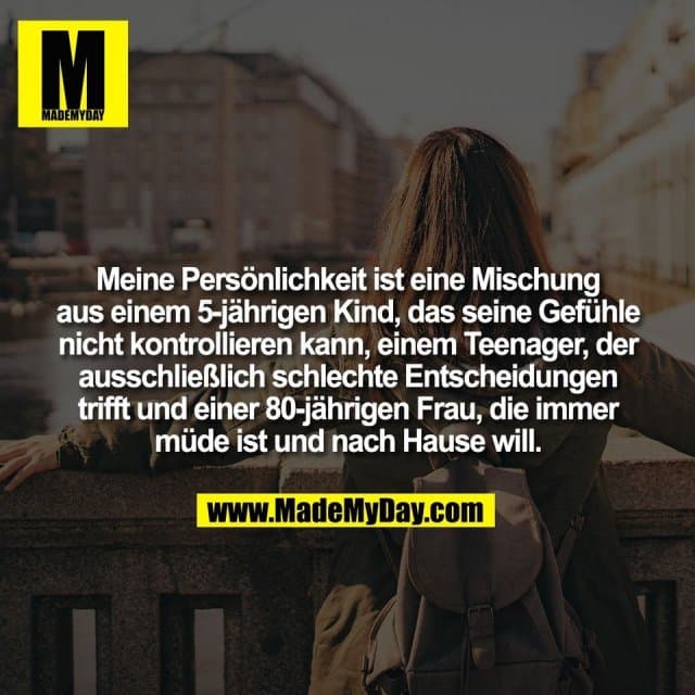 Meine Persönlichkeit ist eine Mischung
aus einem 5-jährigen Kind, das seine Gefühle
nicht kontrollieren kann, einem Teenager, der
ausschließlich schlechte Entscheidungen
trifft und einer 80-jährigen Frau, die immer
müde ist und nach Hause will. - Inspiration, Zitate & Sprüche | MadeMyDay | Jetzt entdecken & teilen Meine Persönlichkeit ist eine Mischung
aus einem 5-jährigen Kind, das seine Gefühle
nicht kontrollieren kann, einem Teenager, der
ausschließlich schlechte Entscheidungen
trifft und einer 80-jährigen Frau, die immer
müde ist und nach Hause will. - Inspirierendes Zitat mit Bild