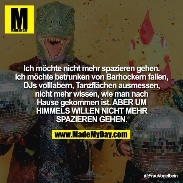 Ich möchte nicht mehr spazieren gehen.
Ich möchte betrunken von Barhockern fallen,
DJs volllabern, Tanzflächen ausmessen,
nicht mehr wissen, wie man nach
Hause gekommen ist. ABER UM
HIMMELS WILLEN NICHT MEHR
SPAZIEREN GEHEN. - Inspiration, Zitate & Sprüche | MadeMyDay | Jetzt entdecken & teilen Ich möchte nicht mehr spazieren gehen.
Ich möchte betrunken von Barhockern fallen,
DJs volllabern, Tanzflächen ausmessen,
nicht mehr wissen, wie man nach
Hause gekommen ist. ABER UM
HIMMELS WILLEN NICHT MEHR
SPAZIEREN GEHEN. - Inspirierendes Zitat mit Bild