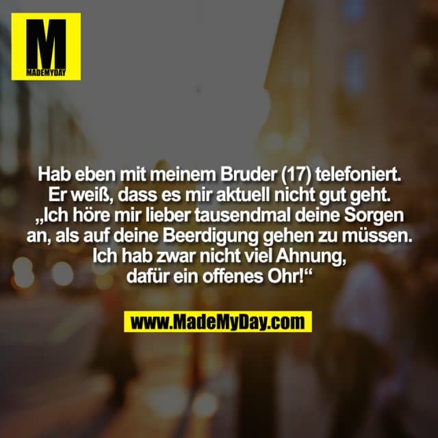 Hab eben mit meinem Bruder (17) telefoniert.
Er weiß, dass es mir aktuell nicht gut geht.
„Ich höre mir lieber tausendmal deine Sorgen
an, als auf deine Beerdigung gehen zu müssen.
Ich hab zwar nicht viel Ahnung,
dafür ein offenes Ohr!“ - Inspiration, Zitate & Sprüche | MadeMyDay | Jetzt entdecken & teilen Hab eben mit meinem Bruder (17) telefoniert.
Er weiß, dass es mir aktuell nicht gut geht.
„Ich höre mir lieber tausendmal deine Sorgen
an, als auf deine Beerdigung gehen zu müssen.
Ich hab zwar nicht viel Ahnung,
dafür ein offenes Ohr!“ - Inspirierendes Zitat mit Bild