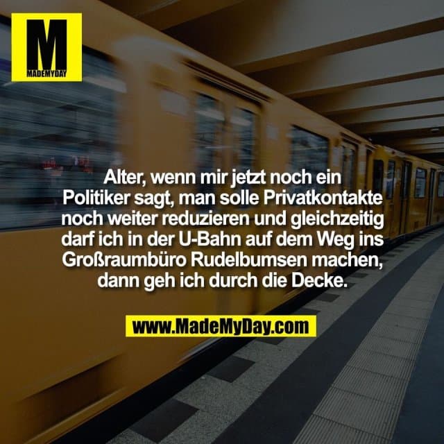 Alter, wenn mir jetzt noch ein
Politiker sagt, man solle Privatkontakte
noch weiter reduzieren und gleichzeitig
darf ich in der U-Bahn auf dem Weg ins
Großraumbüro Rudelbumsen machen,
dann geh ich durch die Decke. - Inspiration, Zitate & Sprüche | MadeMyDay | Jetzt entdecken & teilen Alter, wenn mir jetzt noch ein
Politiker sagt, man solle Privatkontakte
noch weiter reduzieren und gleichzeitig
darf ich in der U-Bahn auf dem Weg ins
Großraumbüro Rudelbumsen machen,
dann geh ich durch die Decke. - Inspirierendes Zitat mit Bild