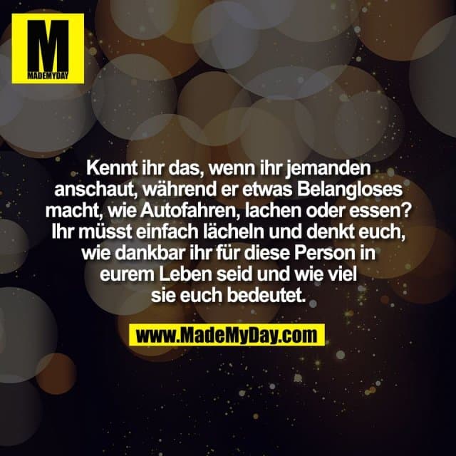 Kennt ihr das, wenn ihr jemanden
anschaut, während er etwas Belangloses
macht, wie Autofahren, lachen oder essen?
Ihr müsst einfach lächeln und denkt euch,
wie dankbar ihr für diese Person in
eurem Leben seid und wie viel
sie euch bedeutet. - Inspiration, Zitate & Sprüche | MadeMyDay | Jetzt entdecken & teilen Kennt ihr das, wenn ihr jemanden
anschaut, während er etwas Belangloses
macht, wie Autofahren, lachen oder essen?
Ihr müsst einfach lächeln und denkt euch,
wie dankbar ihr für diese Person in
eurem Leben seid und wie viel
sie euch bedeutet. - Inspirierendes Zitat mit Bild