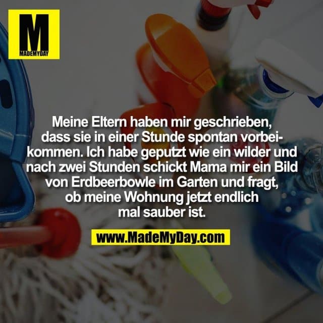 Meine Eltern haben mir geschrieben,
dass sie in einer Stunde spontan vorbei-
kommen. Ich habe geputzt wie ein wilder und
nach zwei Stunden schickt Mama mir ein Bild
von Erdbeerbowle im Garten und fragt,
ob meine Wohnung jetzt endlich
mal sauber ist. - Inspiration, Zitate & Sprüche | MadeMyDay | Jetzt entdecken & teilen Meine Eltern haben mir geschrieben,
dass sie in einer Stunde spontan vorbei-
kommen. Ich habe geputzt wie ein wilder und
nach zwei Stunden schickt Mama mir ein Bild
von Erdbeerbowle im Garten und fragt,
ob meine Wohnung jetzt endlich
mal sauber ist. - Inspirierendes Zitat mit Bild