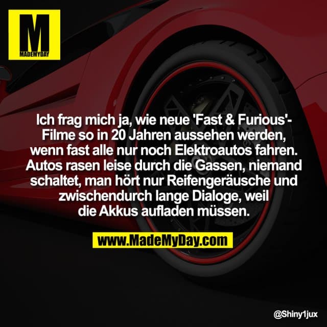 Ich frag mich ja, wie neue 'Fast & Furious'-
Filme so in 20 Jahren aussehen werden,
wenn fast alle nur noch Elektroautos fahren.
Autos rasen leise durch die Gassen, niemand
schaltet, man hört nur Reifengeräusche und
zwischendurch lange Dialoge, weil
die Akkus aufladen müssen. - Inspiration, Zitate & Sprüche | MadeMyDay | Jetzt entdecken & teilen Ich frag mich ja, wie neue 'Fast & Furious'-
Filme so in 20 Jahren aussehen werden,
wenn fast alle nur noch Elektroautos fahren.
Autos rasen leise durch die Gassen, niemand
schaltet, man hört nur Reifengeräusche und
zwischendurch lange Dialoge, weil
die Akkus aufladen müssen. - Inspirierendes Zitat mit Bild