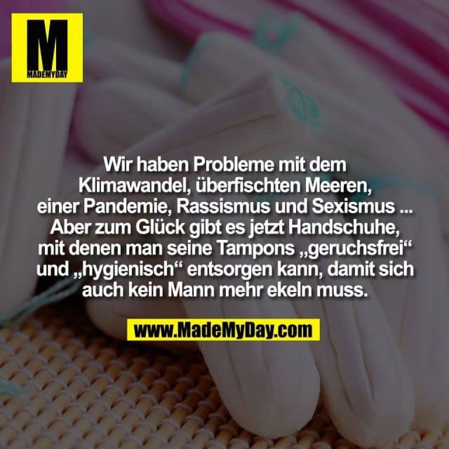 Wir haben Probleme mit dem
Klimawandel, überfischten Meeren,
einer Pandemie, Rassismus und Sexismus ...
Aber zum Glück gibt es jetzt Handschuhe,
mit denen man seine Tampons „geruchsfrei“
und „hygienisch“ entsorgen kann, damit sich
auch kein Mann mehr ekeln muss. - Inspiration, Zitate & Sprüche | MadeMyDay | Jetzt entdecken & teilen Wir haben Probleme mit dem
Klimawandel, überfischten Meeren,
einer Pandemie, Rassismus und Sexismus ...
Aber zum Glück gibt es jetzt Handschuhe,
mit denen man seine Tampons „geruchsfrei“
und „hygienisch“ entsorgen kann, damit sich
auch kein Mann mehr ekeln muss. - Inspirierendes Zitat mit Bild