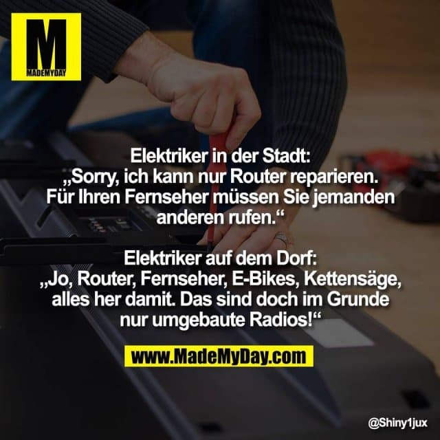 Elektriker in der Stadt:
„Sorry, ich kann nur Router reparieren.
Für Ihren Fernseher müssen Sie jemanden
anderen rufen.“
Elektriker auf dem Dorf:
„Jo, Router, Fernseher, E-Bikes, Kettensäge,
alles her damit. Das sind doch im Grunde
nur umgebaute Radios!“ - Inspiration, Zitate & Sprüche | MadeMyDay | Jetzt entdecken & teilen Elektriker in der Stadt:
„Sorry, ich kann nur Router reparieren.
Für Ihren Fernseher müssen Sie jemanden
anderen rufen.“
Elektriker auf dem Dorf:
„Jo, Router, Fernseher, E-Bikes, Kettensäge,
alles her damit. Das sind doch im Grunde
nur umgebaute Radios!“ - Inspirierendes Zitat mit Bild