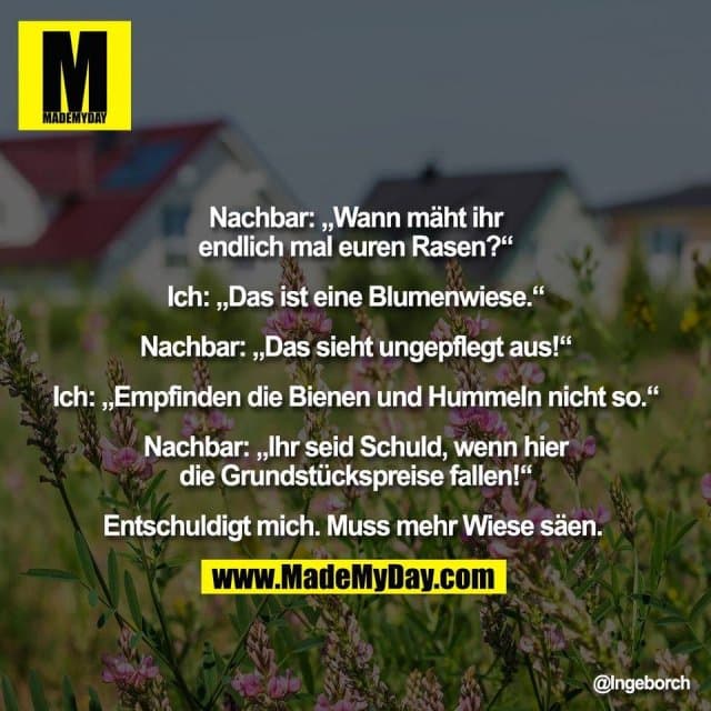 Nachbar: „Wann mäht ihr
endlich mal euren Rasen?“
Ich: „Das ist eine Blumenwiese.“
Nachbar: „Das sieht ungepflegt aus!“
Ich: „Empfinden die Bienen und Hummeln nicht so.“
Nachbar: „Ihr seid Schuld, wenn hier
die Grundstückspreise fallen!“
Entschuldigt mich. Muss mehr Wiese säen. - Inspiration, Zitate & Sprüche | MadeMyDay | Jetzt entdecken & teilen Nachbar: „Wann mäht ihr
endlich mal euren Rasen?“
Ich: „Das ist eine Blumenwiese.“
Nachbar: „Das sieht ungepflegt aus!“
Ich: „Empfinden die Bienen und Hummeln nicht so.“
Nachbar: „Ihr seid Schuld, wenn hier
die Grundstückspreise fallen!“
Entschuldigt mich. Muss mehr Wiese säen. - Inspirierendes Zitat mit Bild
