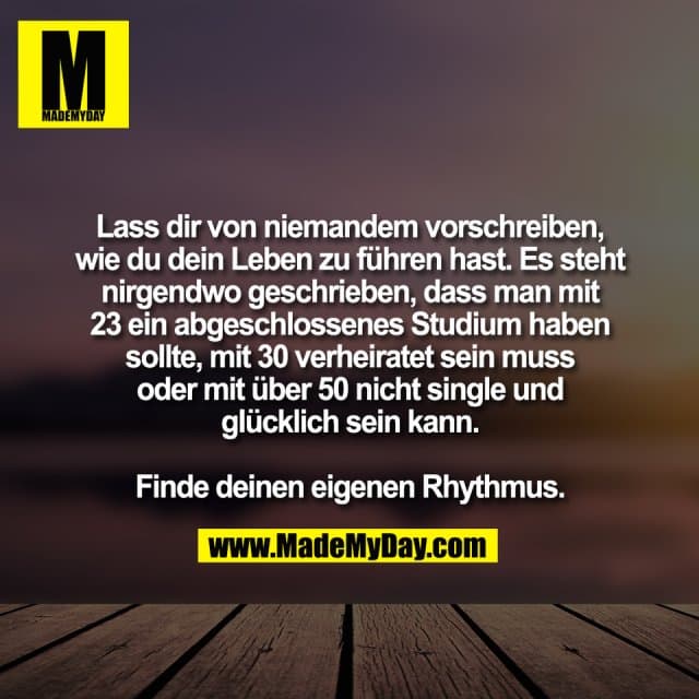 Lass dir von niemandem vorschreiben,
wie du dein Leben zu führen hast. Es steht
nirgendwo geschrieben, dass man mit
23 ein abgeschlossenes Studium haben
sollte, mit 30 verheiratet sein muss
oder mit über 50 nicht single und
glücklich sein kann.
Finde deinen eigenen Rhythmus. - Inspiration, Zitate & Sprüche | MadeMyDay | Jetzt entdecken & teilen Lass dir von niemandem vorschreiben,
wie du dein Leben zu führen hast. Es steht
nirgendwo geschrieben, dass man mit
23 ein abgeschlossenes Studium haben
sollte, mit 30 verheiratet sein muss
oder mit über 50 nicht single und
glücklich sein kann.
Finde deinen eigenen Rhythmus. - Inspirierendes Zitat mit Bild