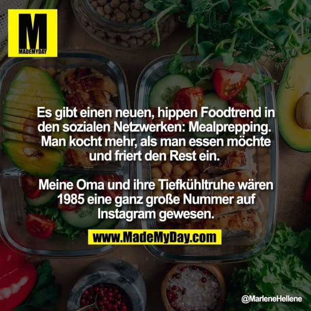 Es gibt einen neuen, hippen Foodtrend in
den sozialen Netzwerken: Mealprepping.
Man kocht mehr, als man essen möchte
und friert den Rest ein.
Meine Oma und ihre Tiefkühltruhe wären
1985 eine ganz große Nummer auf
Instagram gewesen. - Inspiration, Zitate & Sprüche | MadeMyDay | Jetzt entdecken & teilen Es gibt einen neuen, hippen Foodtrend in
den sozialen Netzwerken: Mealprepping.
Man kocht mehr, als man essen möchte
und friert den Rest ein.
Meine Oma und ihre Tiefkühltruhe wären
1985 eine ganz große Nummer auf
Instagram gewesen. - Inspirierendes Zitat mit Bild