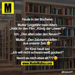 Heute in der Bücherei.
Mutter (ungefähr mein Alter):
„Habt ihr den Film „König der Löwen“?“
Ich: „Den alten oder den N