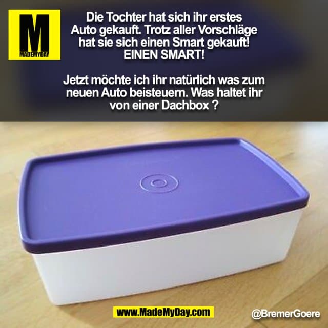 Die Tochter hat sich ihr erstes
Auto gekauft. Trotz aller Vorschläge
hat sie sich einen Smart gekauft!
EINEN SMART!
Jetzt möchte ich ihr natürlich was zum
neuen Auto beisteuern. Was haltet ihr
von einer Dachbox ? @BremerGoere (BILD) - Inspiration, Zitate & Sprüche | MadeMyDay | Jetzt entdecken & teilen Die Tochter hat sich ihr erstes
Auto gekauft. Trotz aller Vorschläge
hat sie sich einen Smart gekauft!
EINEN SMART!
Jetzt möchte ich ihr natürlich was zum
neuen Auto beisteuern. Was haltet ihr
von einer Dachbox ? @BremerGoere (BILD) - Inspirierendes Zitat mit Bild