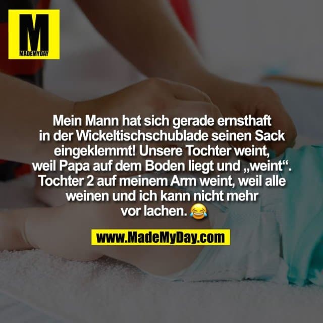 Mein Mann hat sich gerade ernsthaft
in der Wickeltischschublade seinen Sack
eingeklemmt! Unsere Tochter weint,
weil Papa auf dem Boden liegt und „weint“.
Tochter 2 auf meinem Arm weint, weil alle
weinen und ich kann nicht mehr
vor lachen. � - Inspiration, Zitate & Sprüche | MadeMyDay | Jetzt entdecken & teilen Mein Mann hat sich gerade ernsthaft
in der Wickeltischschublade seinen Sack
eingeklemmt! Unsere Tochter weint,
weil Papa auf dem Boden liegt und „weint“.
Tochter 2 auf meinem Arm weint, weil alle
weinen und ich kann nicht mehr
vor lachen. � - Inspirierendes Zitat mit Bild