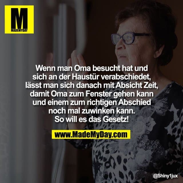 Wenn man Oma besucht hat und
sich an der Haustür verabschiedet,
lässt man sich danach mit Absicht Zeit,
damit Oma zum Fenster gehen kann
und einem zum richtigen Abschied
noch mal zuwinken kann.
So will es das Gesetz! - Inspiration, Zitate & Sprüche | MadeMyDay | Jetzt entdecken & teilen Wenn man Oma besucht hat und
sich an der Haustür verabschiedet,
lässt man sich danach mit Absicht Zeit,
damit Oma zum Fenster gehen kann
und einem zum richtigen Abschied
noch mal zuwinken kann.
So will es das Gesetz! - Inspirierendes Zitat mit Bild
