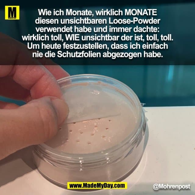 Wie ich Monate, wirklich MONATE
diesen unsichtbaren Loose-Powder
verwendet habe und immer dachte:
wirklich toll, WIE unsichtbar der ist, toll, toll.
Um heute festzustellen, dass ich einfach
nie die Schutzfolien abgezogen habe.
@Mohrenpost
(BILD) - Inspiration, Zitate & Sprüche | MadeMyDay | Jetzt entdecken & teilen Wie ich Monate, wirklich MONATE
diesen unsichtbaren Loose-Powder
verwendet habe und immer dachte:
wirklich toll, WIE unsichtbar der ist, toll, toll.
Um heute festzustellen, dass ich einfach
nie die Schutzfolien abgezogen habe.
@Mohrenpost
(BILD) - Inspirierendes Zitat mit Bild