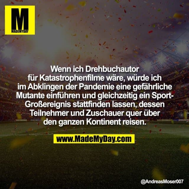 Wenn ich Drehbuchautor
für Katastrophenfilme wäre, würde ich
im Abklingen der Pandemie eine gefährliche
Mutante einführen und gleichzeitig ein Sport-
Großereignis stattfinden lassen, dessen
Teilnehmer und Zuschauer quer über
den ganzen Kontinent reisen. - Inspiration, Zitate & Sprüche | MadeMyDay | Jetzt entdecken & teilen Wenn ich Drehbuchautor
für Katastrophenfilme wäre, würde ich
im Abklingen der Pandemie eine gefährliche
Mutante einführen und gleichzeitig ein Sport-
Großereignis stattfinden lassen, dessen
Teilnehmer und Zuschauer quer über
den ganzen Kontinent reisen. - Inspirierendes Zitat mit Bild