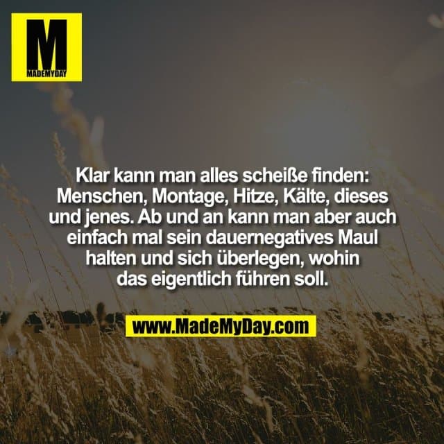 Klar kann man alles scheiße finden:
Menschen, Montage, Hitze, Kälte, dieses
und jenes. Ab und an kann man aber auch
einfach mal sein dauernegatives Maul
halten und sich überlegen, wohin
das eigentlich führen soll. - Inspiration, Zitate & Sprüche | MadeMyDay | Jetzt entdecken & teilen Klar kann man alles scheiße finden:
Menschen, Montage, Hitze, Kälte, dieses
und jenes. Ab und an kann man aber auch
einfach mal sein dauernegatives Maul
halten und sich überlegen, wohin
das eigentlich führen soll. - Inspirierendes Zitat mit Bild