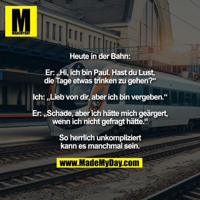 Heute in der Bahn:
Er: „Hi, ich bin Paul. Hast du Lust,
die Tage etwas trinken zu gehen?“
Ich: „Lieb von dir, aber ich bin vergeben.“
Er: „Schade, aber ich hätte mich geärgert,
wenn ich nicht gefragt hätte.“
So herrlich unkompliziert
kann es manchmal sein. - Inspiration, Zitate & Sprüche | MadeMyDay | Jetzt entdecken & teilen Heute in der Bahn:
Er: „Hi, ich bin Paul. Hast du Lust,
die Tage etwas trinken zu gehen?“
Ich: „Lieb von dir, aber ich bin vergeben.“
Er: „Schade, aber ich hätte mich geärgert,
wenn ich nicht gefragt hätte.“
So herrlich unkompliziert
kann es manchmal sein. - Inspirierendes Zitat mit Bild