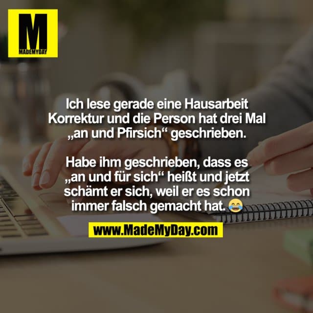Ich lese gerade eine Hausarbeit
Korrektur und die Person hat drei Mal
„an und Pfirsich“ geschrieben.
Habe ihm geschrieben, dass es
„an und für sich“ heißt und jetzt
schämt er sich, weil er es schon
immer falsch gemacht hat. 😂 - Inspiration, Zitate & Sprüche | MadeMyDay | Jetzt entdecken & teilen Ich lese gerade eine Hausarbeit
Korrektur und die Person hat drei Mal
„an und Pfirsich“ geschrieben.
Habe ihm geschrieben, dass es
„an und für sich“ heißt und jetzt
schämt er sich, weil er es schon
immer falsch gemacht hat. 😂 - Inspirierendes Zitat mit Bild