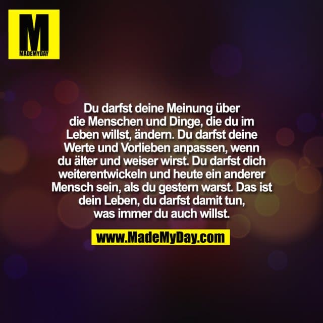 Du darfst deine Meinung über
die Menschen und Dinge, die du im
Leben willst, ändern. Du darfst deine
Werte und Vorlieben anpassen, wenn
du älter und weiser wirst. Du darfst dich
weiterentwickeln und heute ein anderer
Mensch sein, als du gestern warst. Das ist
dein Leben, du darfst damit tun,
was immer du auch willst. - Inspiration, Zitate & Sprüche | MadeMyDay | Jetzt entdecken & teilen Du darfst deine Meinung über
die Menschen und Dinge, die du im
Leben willst, ändern. Du darfst deine
Werte und Vorlieben anpassen, wenn
du älter und weiser wirst. Du darfst dich
weiterentwickeln und heute ein anderer
Mensch sein, als du gestern warst. Das ist
dein Leben, du darfst damit tun,
was immer du auch willst. - Inspirierendes Zitat mit Bild