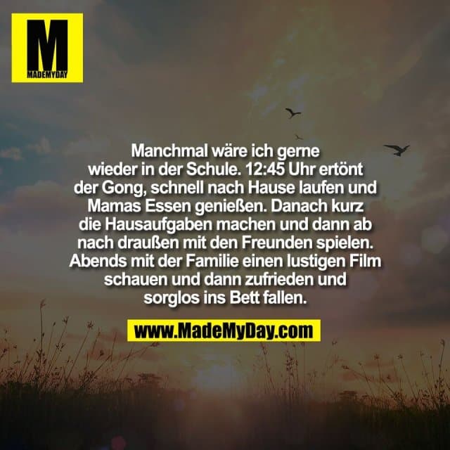 Manchmal wäre ich gerne
wieder in der Schule. 12:45 Uhr ertönt
der Gong, schnell nach Hause laufen und
Mamas Essen genießen. Danach kurz
die Hausaufgaben machen und dann ab
nach draußen mit den Freunden spielen.
Abends mit der Familie einen lustigen Film
schauen und dann zufrieden und
sorglos ins Bett fallen. - Inspiration, Zitate & Sprüche | MadeMyDay | Jetzt entdecken & teilen Manchmal wäre ich gerne
wieder in der Schule. 12:45 Uhr ertönt
der Gong, schnell nach Hause laufen und
Mamas Essen genießen. Danach kurz
die Hausaufgaben machen und dann ab
nach draußen mit den Freunden spielen.
Abends mit der Familie einen lustigen Film
schauen und dann zufrieden und
sorglos ins Bett fallen. - Inspirierendes Zitat mit Bild