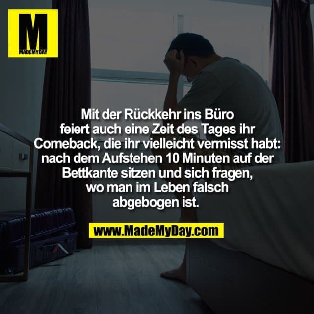 Mit der Rückkehr ins Büro
feiert auch eine Zeit des Tages ihr
Comeback, die ihr vielleicht vermisst habt:
nach dem Aufstehen 10 Minuten auf der
Bettkante sitzen und sich fragen,
wo man im Leben falsch
abgebogen ist. - Inspiration, Zitate & Sprüche | MadeMyDay | Jetzt entdecken & teilen Mit der Rückkehr ins Büro
feiert auch eine Zeit des Tages ihr
Comeback, die ihr vielleicht vermisst habt:
nach dem Aufstehen 10 Minuten auf der
Bettkante sitzen und sich fragen,
wo man im Leben falsch
abgebogen ist. - Inspirierendes Zitat mit Bild