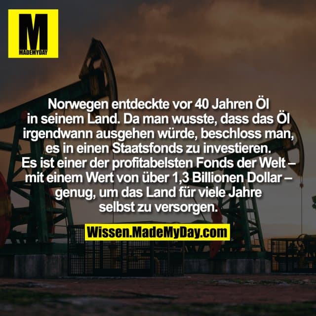 Norwegen entdeckte vor 40 Jahren Öl in seinem Land. Da man wusste, dass das Öl irgendwann ausgehen würde, beschloss man, es in einen Staatsfonds zu investieren. Es ist einer der profitabelsten Fonds der Welt – mit einem Wert von über 1,3 Billionen Dollar – genug, um das Land für viele Jahre selbst zu versorgen. - Inspiration, Zitate & Sprüche | MadeMyDay | Jetzt entdecken & teilen Norwegen entdeckte vor 40 Jahren Öl in seinem Land. Da man wusste, dass das Öl irgendwann ausgehen würde, beschloss man, es in einen Staatsfonds zu investieren. Es ist einer der profitabelsten Fonds der Welt – mit einem Wert von über 1,3 Billionen Dollar – genug, um das Land für viele Jahre selbst zu versorgen. - Inspirierendes Zitat mit Bild