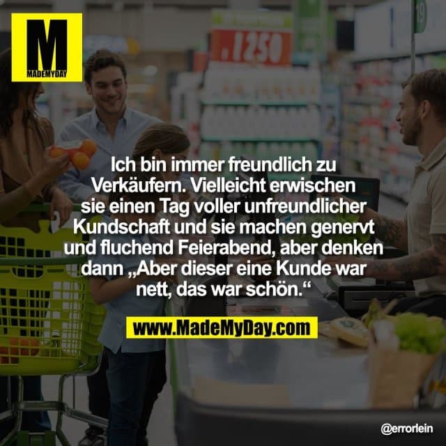 Ich bin immer freundlich zu
Verkäufern. Vielleicht erwischen
sie einen Tag voller unfreundlicher
Kundschaft und sie machen genervt
und fluchend Feierabend, aber denken
dann „Aber dieser eine Kunde war
nett, das war schön.“ - Inspiration, Zitate & Sprüche | MadeMyDay | Jetzt entdecken & teilen Ich bin immer freundlich zu
Verkäufern. Vielleicht erwischen
sie einen Tag voller unfreundlicher
Kundschaft und sie machen genervt
und fluchend Feierabend, aber denken
dann „Aber dieser eine Kunde war
nett, das war schön.“ - Inspirierendes Zitat mit Bild