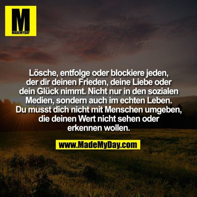 Lösche, entfolge oder blockiere jeden,
der dir deinen Frieden, deine Liebe oder
dein Glück nimmt. Nicht nur in den sozialen
Medien, sondern auch im echten Leben.
Du musst dich nicht mit Menschen umgeben,
die deinen Wert nicht sehen oder
erkennen wollen. - Inspiration, Zitate & Sprüche | MadeMyDay | Jetzt entdecken & teilen Lösche, entfolge oder blockiere jeden,
der dir deinen Frieden, deine Liebe oder
dein Glück nimmt. Nicht nur in den sozialen
Medien, sondern auch im echten Leben.
Du musst dich nicht mit Menschen umgeben,
die deinen Wert nicht sehen oder
erkennen wollen. - Inspirierendes Zitat mit Bild