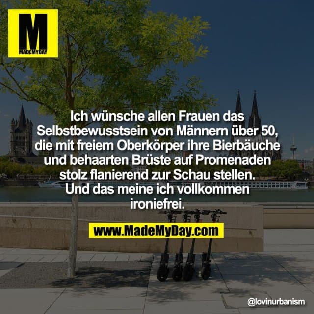 Ich wünsche allen Frauen das
Selbstbewusstsein von Männern über 50,
die mit freiem Oberkörper ihre Bierbäuche
und behaarten Brüste auf Promenaden
stolz flanierend zur Schau stellen.
Und das meine ich vollkommen
ironiefrei. - Inspiration, Zitate & Sprüche | MadeMyDay | Jetzt entdecken & teilen Ich wünsche allen Frauen das
Selbstbewusstsein von Männern über 50,
die mit freiem Oberkörper ihre Bierbäuche
und behaarten Brüste auf Promenaden
stolz flanierend zur Schau stellen.
Und das meine ich vollkommen
ironiefrei. - Inspirierendes Zitat mit Bild