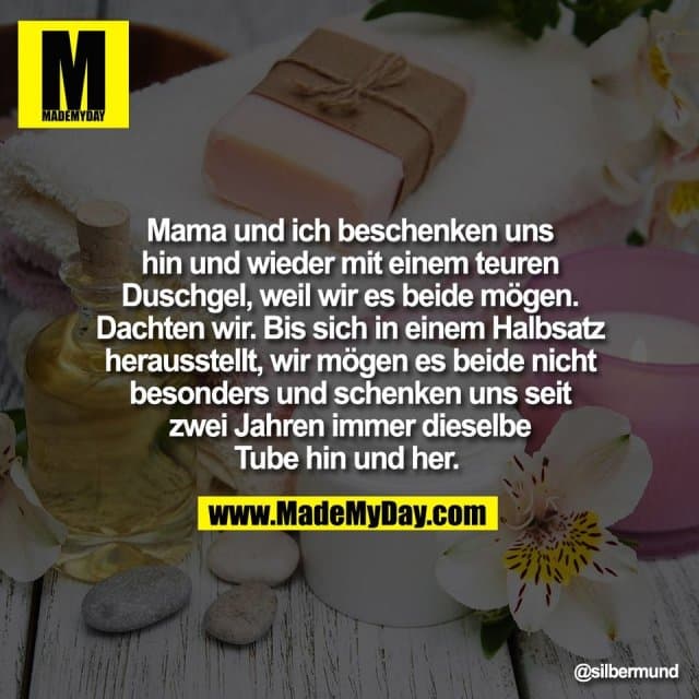 Mama und ich beschenken uns
hin und wieder mit einem teuren
Duschgel, weil wir es beide mögen.
Dachten wir. Bis sich in einem Halbsatz
herausstellt, wir mögen es beide nicht
besonders und schenken uns seit
zwei Jahren immer dieselbe
Tube hin und her. - Inspiration, Zitate & Sprüche | MadeMyDay | Jetzt entdecken & teilen Mama und ich beschenken uns
hin und wieder mit einem teuren
Duschgel, weil wir es beide mögen.
Dachten wir. Bis sich in einem Halbsatz
herausstellt, wir mögen es beide nicht
besonders und schenken uns seit
zwei Jahren immer dieselbe
Tube hin und her. - Inspirierendes Zitat mit Bild
