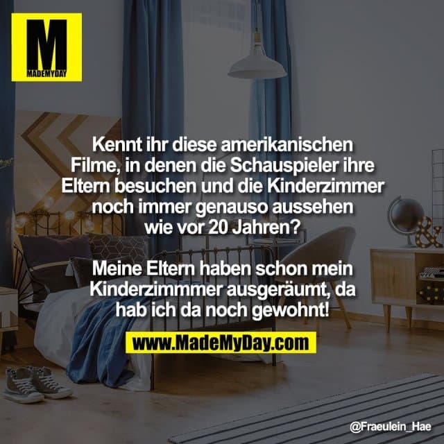 Kennt ihr diese amerikanischen
Filme, in denen die Schauspieler ihre
Eltern besuchen und die Kinderzimmer
noch immer genauso aussehen
wie vor 20 Jahren?
Meine Eltern haben schon mein
Kinderzimmmer ausgeräumt, da
hab ich da noch gewohnt! - Inspiration, Zitate & Sprüche | MadeMyDay | Jetzt entdecken & teilen Kennt ihr diese amerikanischen
Filme, in denen die Schauspieler ihre
Eltern besuchen und die Kinderzimmer
noch immer genauso aussehen
wie vor 20 Jahren?
Meine Eltern haben schon mein
Kinderzimmmer ausgeräumt, da
hab ich da noch gewohnt! - Inspirierendes Zitat mit Bild