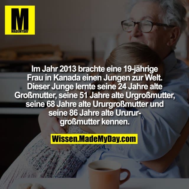 Im Jahr 2013 brachte eine 19-jährige Frau in Kanada einen Jungen zur Welt. Dieser Junge lernte seine 24 Jahre alte Großmutter, seine 51 Jahre alte Urgroßmutter, seine 68 Jahre alte Ururgroßmutter und seine 86 Jahre alte Urururgroßmutter kennen. - Inspiration, Zitate & Sprüche | MadeMyDay | Jetzt entdecken & teilen Im Jahr 2013 brachte eine 19-jährige Frau in Kanada einen Jungen zur Welt. Dieser Junge lernte seine 24 Jahre alte Großmutter, seine 51 Jahre alte Urgroßmutter, seine 68 Jahre alte Ururgroßmutter und seine 86 Jahre alte Urururgroßmutter kennen. - Inspirierendes Zitat mit Bild