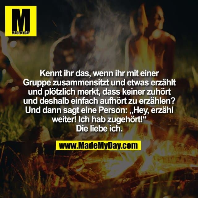 Kennt ihr das, wenn ihr mit einer
Gruppe zusammensitzt und etwas erzählt
und plötzlich merkt, dass keiner zuhört
und deshalb einfach aufhört zu erzählen?
Und dann sagt eine Person: „Hey, erzähl
weiter! Ich hab zugehört!“
Die liebe ich. - Inspiration, Zitate & Sprüche | MadeMyDay | Jetzt entdecken & teilen Kennt ihr das, wenn ihr mit einer
Gruppe zusammensitzt und etwas erzählt
und plötzlich merkt, dass keiner zuhört
und deshalb einfach aufhört zu erzählen?
Und dann sagt eine Person: „Hey, erzähl
weiter! Ich hab zugehört!“
Die liebe ich. - Inspirierendes Zitat mit Bild