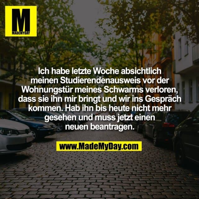 Ich habe letzte Woche absichtlich
meinen Studierendenausweis vor der
Wohnungstür meines Schwarms verloren,
dass sie ihn mir bringt und wir ins Gespräch
kommen. Hab ihn bis heute nicht mehr
gesehen und muss jetzt einen
neuen beantragen. - Inspiration, Zitate & Sprüche | MadeMyDay | Jetzt entdecken & teilen Ich habe letzte Woche absichtlich
meinen Studierendenausweis vor der
Wohnungstür meines Schwarms verloren,
dass sie ihn mir bringt und wir ins Gespräch
kommen. Hab ihn bis heute nicht mehr
gesehen und muss jetzt einen
neuen beantragen. - Inspirierendes Zitat mit Bild