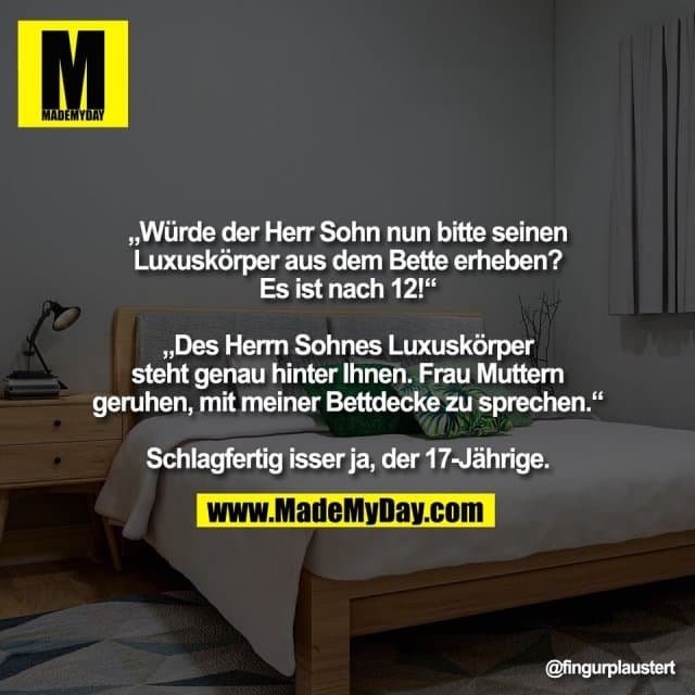 „Würde der Herr Sohn nun bitte seinen
Luxuskörper aus dem Bette erheben?
Es ist nach 12!“
„Des Herrn Sohnes Luxuskörper
steht genau hinter Ihnen. Frau Muttern
geruhen, mit meiner Bettdecke zu sprechen.“
Schlagfertig isser ja, der 17-Jährige. - Inspiration, Zitate & Sprüche | MadeMyDay | Jetzt entdecken & teilen „Würde der Herr Sohn nun bitte seinen
Luxuskörper aus dem Bette erheben?
Es ist nach 12!“
„Des Herrn Sohnes Luxuskörper
steht genau hinter Ihnen. Frau Muttern
geruhen, mit meiner Bettdecke zu sprechen.“
Schlagfertig isser ja, der 17-Jährige. - Inspirierendes Zitat mit Bild