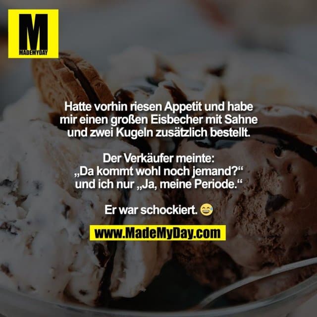 Hatte vorhin riesen Appetit und habe
mir einen großen Eisbecher mit Sahne
und zwei Kugeln zusätzlich bestellt.
Der Verkäufer meinte:
„Da kommt wohl noch jemand?“
und ich nur „Ja, meine Periode.“
Er war schockiert. 😅 - Inspiration, Zitate & Sprüche | MadeMyDay | Jetzt entdecken & teilen Hatte vorhin riesen Appetit und habe
mir einen großen Eisbecher mit Sahne
und zwei Kugeln zusätzlich bestellt.
Der Verkäufer meinte:
„Da kommt wohl noch jemand?“
und ich nur „Ja, meine Periode.“
Er war schockiert. 😅 - Inspirierendes Zitat mit Bild