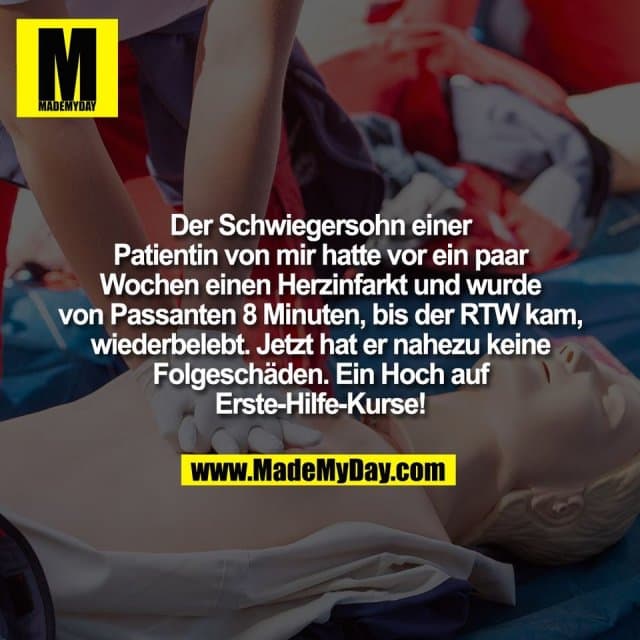 Der Schwiegersohn einer
Patientin von mir hatte vor ein paar
Wochen einen Herzinfarkt und wurde
von Passanten 8 Minuten, bis der RTW kam,
wiederbelebt. Jetzt hat er nahezu keine
Folgeschäden. Ein Hoch auf
Erste-Hilfe-Kurse! - Inspiration, Zitate & Sprüche | MadeMyDay | Jetzt entdecken & teilen Der Schwiegersohn einer
Patientin von mir hatte vor ein paar
Wochen einen Herzinfarkt und wurde
von Passanten 8 Minuten, bis der RTW kam,
wiederbelebt. Jetzt hat er nahezu keine
Folgeschäden. Ein Hoch auf
Erste-Hilfe-Kurse! - Inspirierendes Zitat mit Bild