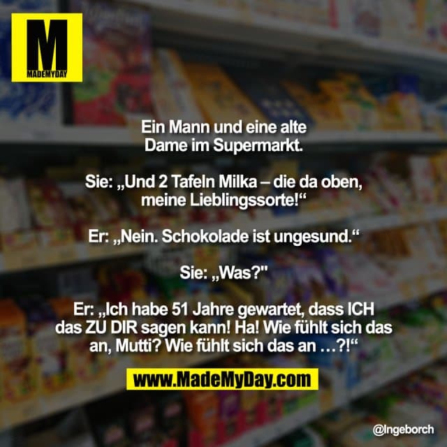 Ein Mann und eine alte
Dame im Supermarkt.
Sie: „Und 2 Tafeln Milka – die da oben,
meine Lieblingssorte!“
Er: „Nein. Schokolade ist ungesund.“
Sie: „Was?""
Er: „Ich habe 51 Jahre gewartet, dass ICH
das ZU DIR sagen kann! Ha! Wie fühlt sich das
an, Mutti? Wie fühlt sich das an …?!“ - Inspiration, Zitate & Sprüche | MadeMyDay | Jetzt entdecken & teilen Ein Mann und eine alte
Dame im Supermarkt.
Sie: „Und 2 Tafeln Milka – die da oben,
meine Lieblingssorte!“
Er: „Nein. Schokolade ist ungesund.“
Sie: „Was?""
Er: „Ich habe 51 Jahre gewartet, dass ICH
das ZU DIR sagen kann! Ha! Wie fühlt sich das
an, Mutti? Wie fühlt sich das an …?!“ - Inspirierendes Zitat mit Bild