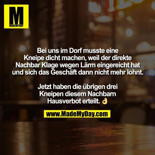 Bei uns im Dorf musste eine
Kneipe dicht machen, weil der direkte
Nachbar Klage wegen Lärm eingereicht hat
und sich das Geschäft dann nicht mehr lohnt.
Jetzt haben die übrigen drei
Kneipen diesem Nachbarn
Hausverbot erteilt. 👌 - Inspiration, Zitate & Sprüche | MadeMyDay | Jetzt entdecken & teilen Bei uns im Dorf musste eine
Kneipe dicht machen, weil der direkte
Nachbar Klage wegen Lärm eingereicht hat
und sich das Geschäft dann nicht mehr lohnt.
Jetzt haben die übrigen drei
Kneipen diesem Nachbarn
Hausverbot erteilt. 👌 - Inspirierendes Zitat mit Bild