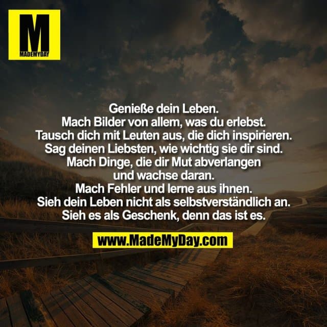 Genieße dein Leben.
Mach Bilder von allem, was du erlebst.
Tausch dich mit Leuten aus, die dich inspirieren.
Sag deinen Liebsten, wie wichtig sie dir sind.
Mach Dinge, die dir Mut abverlangen
und wachse daran.
Mach Fehler und lerne aus ihnen.
Sieh dein Leben nicht als selbstverständlich an.
Sieh es als Geschenk, denn das ist es. - Inspiration, Zitate & Sprüche | MadeMyDay | Jetzt entdecken & teilen Genieße dein Leben.
Mach Bilder von allem, was du erlebst.
Tausch dich mit Leuten aus, die dich inspirieren.
Sag deinen Liebsten, wie wichtig sie dir sind.
Mach Dinge, die dir Mut abverlangen
und wachse daran.
Mach Fehler und lerne aus ihnen.
Sieh dein Leben nicht als selbstverständlich an.
Sieh es als Geschenk, denn das ist es. - Inspirierendes Zitat mit Bild
