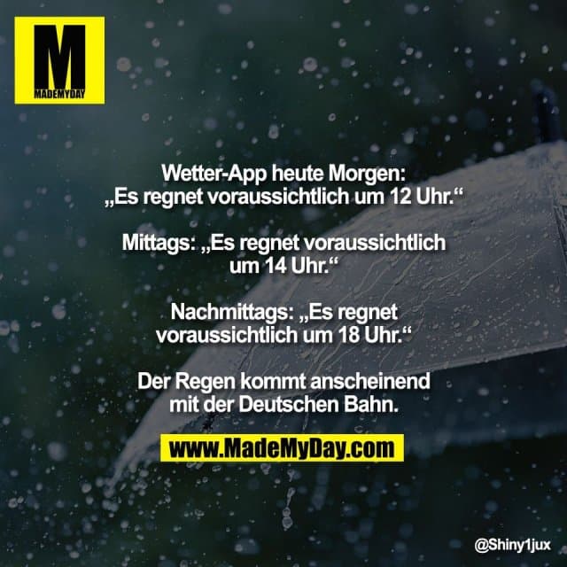 Wetter-App heute Morgen:
„Es regnet voraussichtlich um 12 Uhr.“
Mittags: „Es regnet voraussichtlich
um 14 Uhr.“
Nachmittags: „Es regnet
voraussichtlich um 18 Uhr.“
Der Regen kommt anscheinend
mit der Deutschen Bahn. - Inspiration, Zitate & Sprüche | MadeMyDay | Jetzt entdecken & teilen Wetter-App heute Morgen:
„Es regnet voraussichtlich um 12 Uhr.“
Mittags: „Es regnet voraussichtlich
um 14 Uhr.“
Nachmittags: „Es regnet
voraussichtlich um 18 Uhr.“
Der Regen kommt anscheinend
mit der Deutschen Bahn. - Inspirierendes Zitat mit Bild