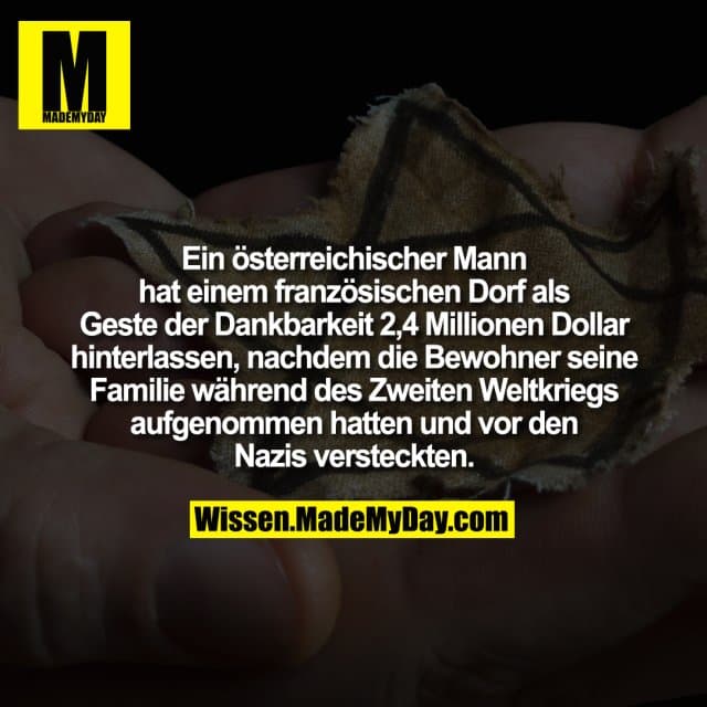 Ein österreichischer Mann hat einem französischen Dorf als Geste der Dankbarkeit 2,4 Millionen Dollar hinterlassen, nachdem die Bewohner seine Familie während des Zweiten Weltkriegs aufgenommen hatten und vor den Nazis versteckten. - Inspiration, Zitate & Sprüche | MadeMyDay | Jetzt entdecken & teilen Ein österreichischer Mann hat einem französischen Dorf als Geste der Dankbarkeit 2,4 Millionen Dollar hinterlassen, nachdem die Bewohner seine Familie während des Zweiten Weltkriegs aufgenommen hatten und vor den Nazis versteckten. - Inspirierendes Zitat mit Bild