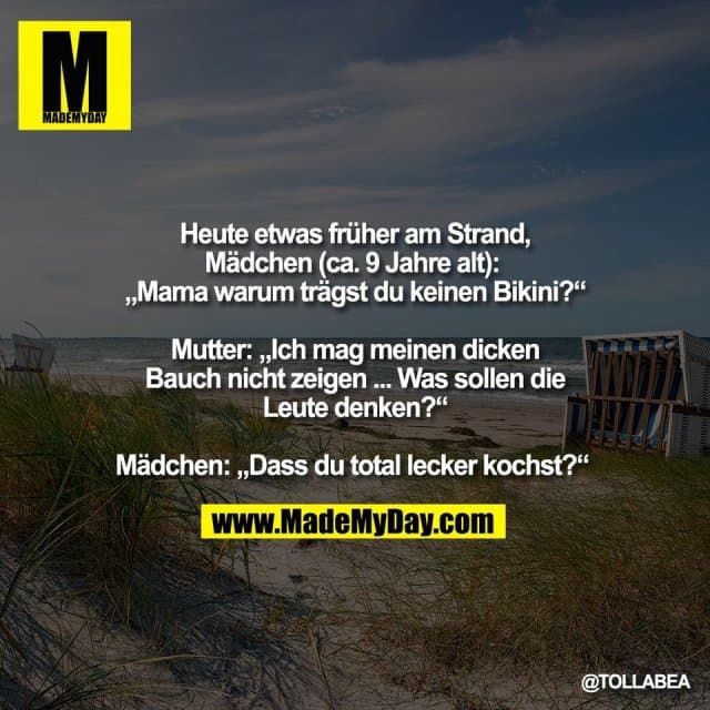 Heute etwas früher am Strand,
Mädchen (ca. 9 Jahre alt):
„Mama warum trägst du keinen Bikini?“
Mutter: „Ich mag meinen dicken
Bauch nicht zeigen ... Was sollen die
Leute denken?“
Mädchen: „Dass du total lecker kochst?“ - Inspiration, Zitate & Sprüche | MadeMyDay | Jetzt entdecken & teilen Heute etwas früher am Strand,
Mädchen (ca. 9 Jahre alt):
„Mama warum trägst du keinen Bikini?“
Mutter: „Ich mag meinen dicken
Bauch nicht zeigen ... Was sollen die
Leute denken?“
Mädchen: „Dass du total lecker kochst?“ - Inspirierendes Zitat mit Bild