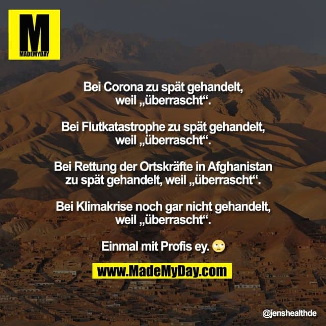 Bei Corona zu spät gehandelt,
weil „überrascht“.
Bei Flutkatastrophe zu spät gehandelt,
weil „überrascht“.
Bei Rettung der Ortskräfte in Afghanistan
zu spät gehandelt, weil „überrascht“.
Bei Klimakrise noch gar nicht gehandelt,
weil „überrascht“.
Einmal mit Profis ey. 🙄 - Inspiration, Zitate & Sprüche | MadeMyDay | Jetzt entdecken & teilen Bei Corona zu spät gehandelt,
weil „überrascht“.
Bei Flutkatastrophe zu spät gehandelt,
weil „überrascht“.
Bei Rettung der Ortskräfte in Afghanistan
zu spät gehandelt, weil „überrascht“.
Bei Klimakrise noch gar nicht gehandelt,
weil „überrascht“.
Einmal mit Profis ey. 🙄 - Inspirierendes Zitat mit Bild