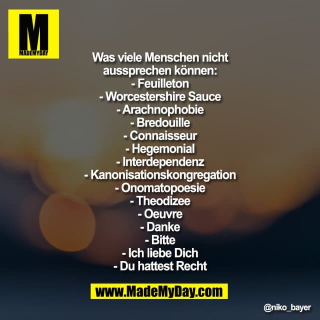 "Was viele Menschen nicht
aussprechen können:
- Feuilleton
- Worcestershire Sauce
- Arachnophobie
- Bredouille
- Connaisseur
- Hegemonial
- Interdependenz
- Kanonisationskongregation
- Onomatopoesie
- Theodizee
- Oeuvre
- Danke
- Bitte
- Ich liebe Dich
- Du hattest Recht" - Inspiration, Zitate & Sprüche | MadeMyDay | Jetzt entdecken & teilen "Was viele Menschen nicht
aussprechen können:
- Feuilleton
- Worcestershire Sauce
- Arachnophobie
- Bredouille
- Connaisseur
- Hegemonial
- Interdependenz
- Kanonisationskongregation
- Onomatopoesie
- Theodizee
- Oeuvre
- Danke
- Bitte
- Ich liebe Dich
- Du hattest Recht" - Inspirierendes Zitat mit Bild