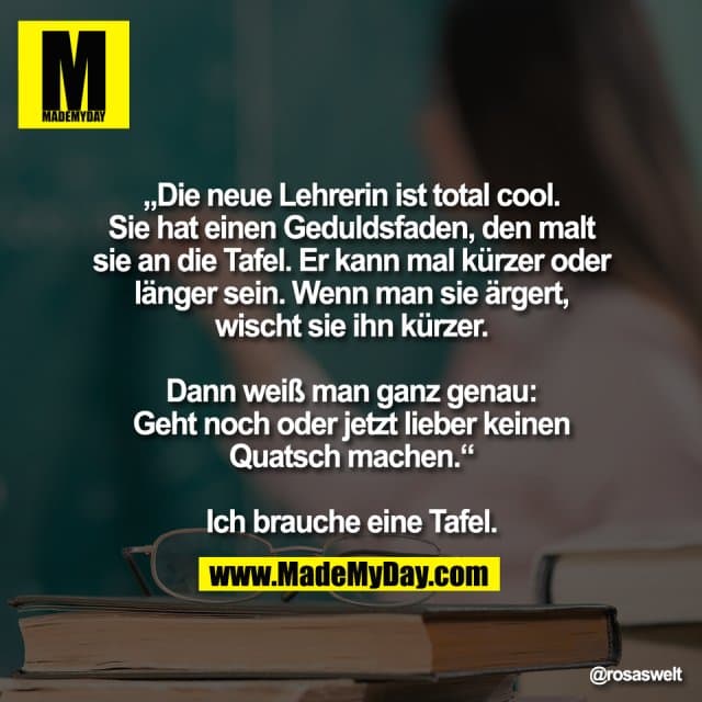 „Die neue Lehrerin ist total cool.
Sie hat einen Geduldsfaden, den malt
sie an die Tafel. Er kann mal kürzer oder
länger sein. Wenn man sie ärgert,
wischt sie ihn kürzer.
Dann weiß man ganz genau:
Geht noch oder jetzt lieber keinen
Quatsch machen.“
Ich brauche eine Tafel. - Inspiration, Zitate & Sprüche | MadeMyDay | Jetzt entdecken & teilen „Die neue Lehrerin ist total cool.
Sie hat einen Geduldsfaden, den malt
sie an die Tafel. Er kann mal kürzer oder
länger sein. Wenn man sie ärgert,
wischt sie ihn kürzer.
Dann weiß man ganz genau:
Geht noch oder jetzt lieber keinen
Quatsch machen.“
Ich brauche eine Tafel. - Inspirierendes Zitat mit Bild
