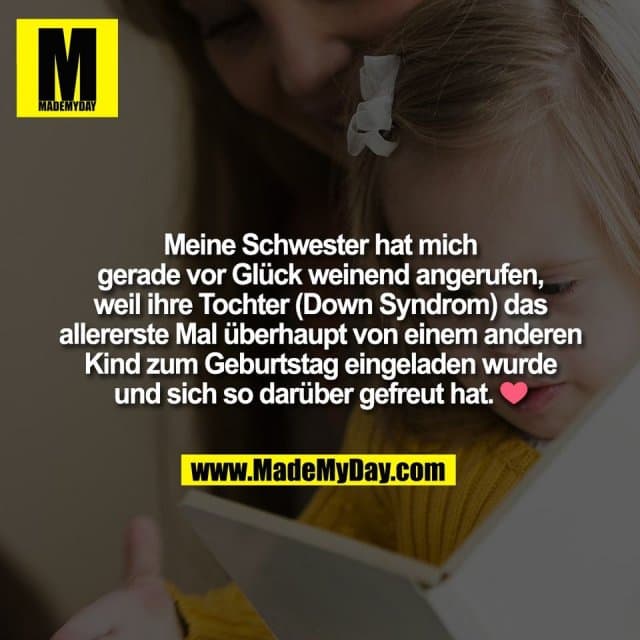 Meine Schwester hat mich
gerade vor Glück weinend angerufen,
weil ihre Tochter (Down Syndrom) das
allererste Mal überhaupt von einem anderen
Kind zum Geburtstag eingeladen wurde
und sich so darüber gefreut hat. ❤️ - Inspiration, Zitate & Sprüche | MadeMyDay | Jetzt entdecken & teilen Meine Schwester hat mich
gerade vor Glück weinend angerufen,
weil ihre Tochter (Down Syndrom) das
allererste Mal überhaupt von einem anderen
Kind zum Geburtstag eingeladen wurde
und sich so darüber gefreut hat. ❤️ - Inspirierendes Zitat mit Bild