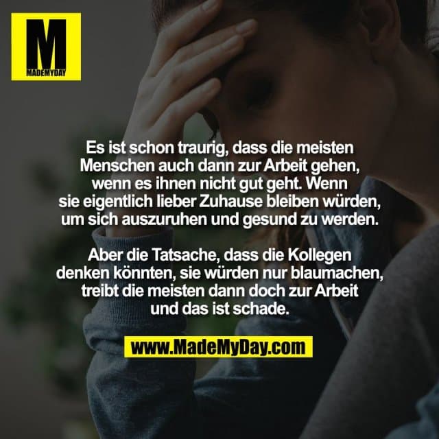 Es ist schon traurig, dass die meisten
Menschen auch dann zur Arbeit gehen,
wenn es ihnen nicht gut geht. Wenn
sie eigentlich lieber Zuhause bleiben würden,
um sich auszuruhen und gesund zu werden.
Aber die Tatsache, dass die Kollegen
denken könnten, sie würden nur blaumachen,
treibt die meisten dann doch zur Arbeit
und das ist schade. - Inspiration, Zitate & Sprüche | MadeMyDay | Jetzt entdecken & teilen Es ist schon traurig, dass die meisten
Menschen auch dann zur Arbeit gehen,
wenn es ihnen nicht gut geht. Wenn
sie eigentlich lieber Zuhause bleiben würden,
um sich auszuruhen und gesund zu werden.
Aber die Tatsache, dass die Kollegen
denken könnten, sie würden nur blaumachen,
treibt die meisten dann doch zur Arbeit
und das ist schade. - Inspirierendes Zitat mit Bild
