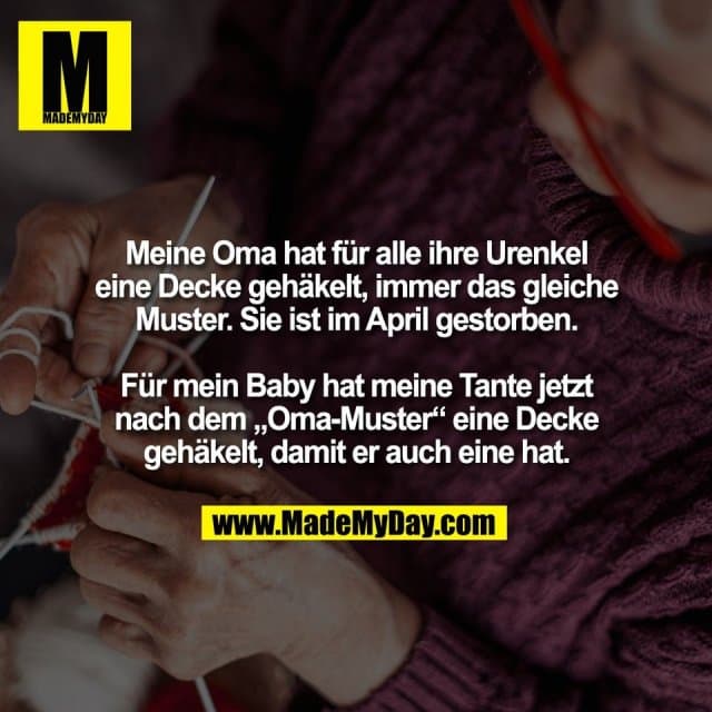 Meine Oma hat für alle ihre Urenkel
eine Decke gehäkelt, immer das gleiche
Muster. Sie ist im April gestorben.
Für mein Baby hat meine Tante jetzt
nach dem „Oma-Muster“ eine Decke
gehäkelt, damit er auch eine hat. - Inspiration, Zitate & Sprüche | MadeMyDay | Jetzt entdecken & teilen Meine Oma hat für alle ihre Urenkel
eine Decke gehäkelt, immer das gleiche
Muster. Sie ist im April gestorben.
Für mein Baby hat meine Tante jetzt
nach dem „Oma-Muster“ eine Decke
gehäkelt, damit er auch eine hat. - Inspirierendes Zitat mit Bild