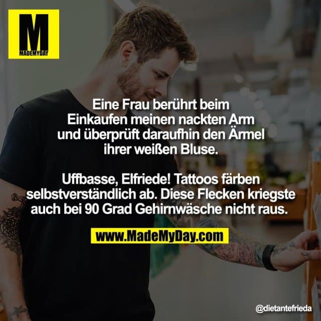 Eine Frau berührt beim
Einkaufen meinen nackten Arm
und überprüft daraufhin den Ärmel
ihrer weißen Bluse.
Uffbasse, Elfriede! Tattoos färben
selbstverständlich ab. Diese Flecken kriegste
auch bei 90 Grad Gehirnwäsche nicht raus. - Inspiration, Zitate & Sprüche | MadeMyDay | Jetzt entdecken & teilen Eine Frau berührt beim
Einkaufen meinen nackten Arm
und überprüft daraufhin den Ärmel
ihrer weißen Bluse.
Uffbasse, Elfriede! Tattoos färben
selbstverständlich ab. Diese Flecken kriegste
auch bei 90 Grad Gehirnwäsche nicht raus. - Inspirierendes Zitat mit Bild